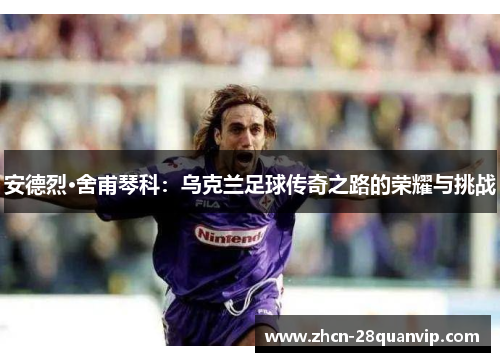 安德烈·舍甫琴科：乌克兰足球传奇之路的荣耀与挑战